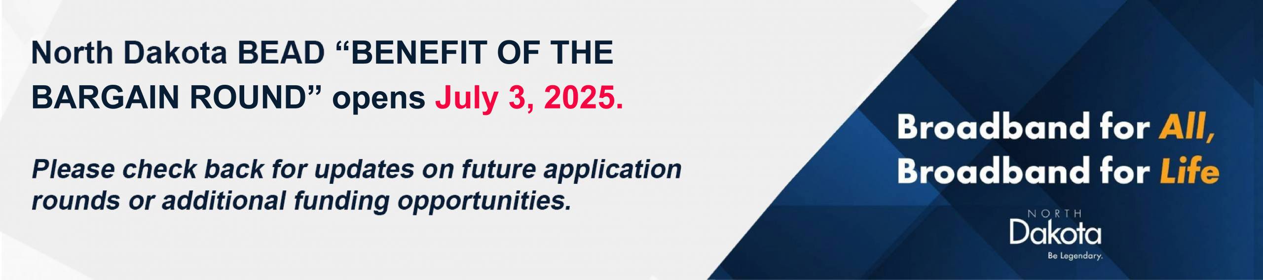 North Dakota BEAD "Benefit of the bargain round" opens July 3, 2025. Please check back for updates on future application rounds or additional funding opportunities